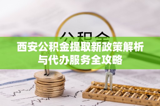 故城西安公积金提取新政策解析与代办服务全攻略