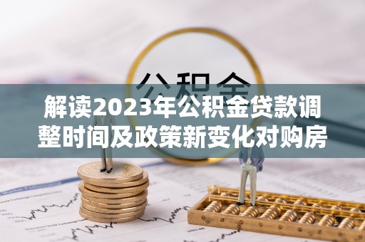 故城解读2023年公积金贷款调整时间及政策新变化对购房的影响